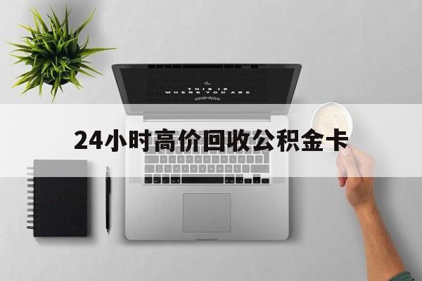 最新24小时高价回收公积金卡方法分析(最方便真实的绍兴24小时高价回收公积金卡怎么办方法)
