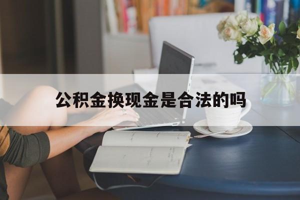 最新公积金换现金是合法的吗方法分析(最方便真实的绍兴公积金换现金是合法的吗怎么办方法)