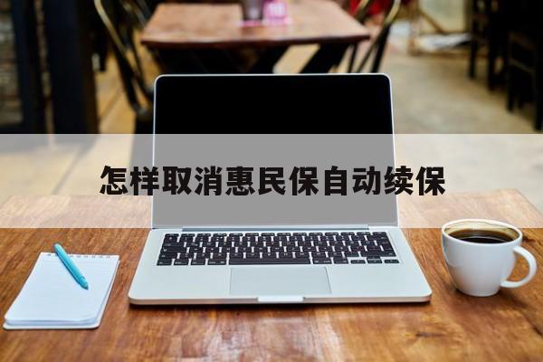 最新怎样取消惠民保自动续保方法分析(最方便真实的绍兴怎样取消惠民保自动续保业务方法)