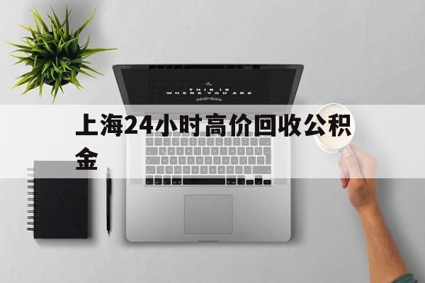最新上海24小时高价回收公积金方法分析(最方便真实的绍兴2021年上海公积金怎么提取方法)