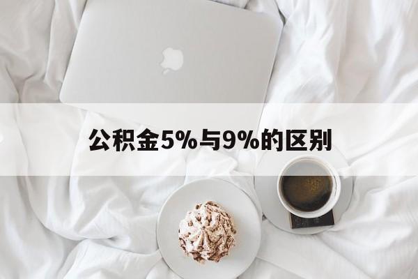 最新公积金5%与9%的区别方法分析(最方便真实的绍兴公积金5%和12%有什么区别方法)